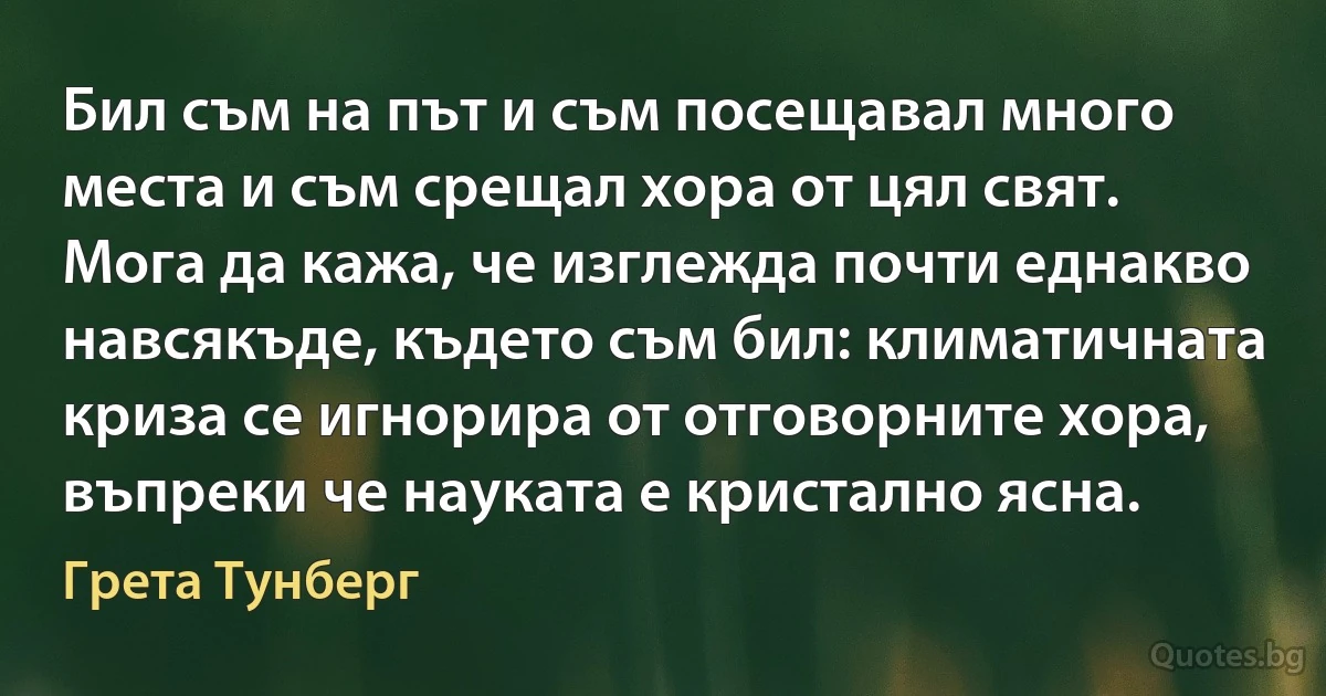 Бил съм на път и съм посещавал много места и съм срещал хора от цял свят. Мога да кажа, че изглежда почти еднакво навсякъде, където съм бил: климатичната криза се игнорира от отговорните хора, въпреки че науката е кристално ясна. (Грета Тунберг)