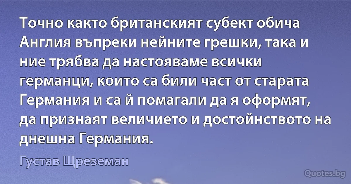 Точно както британският субект обича Англия въпреки нейните грешки, така и ние трябва да настояваме всички германци, които са били част от старата Германия и са й помагали да я оформят, да признаят величието и достойнството на днешна Германия. (Густав Щреземан)