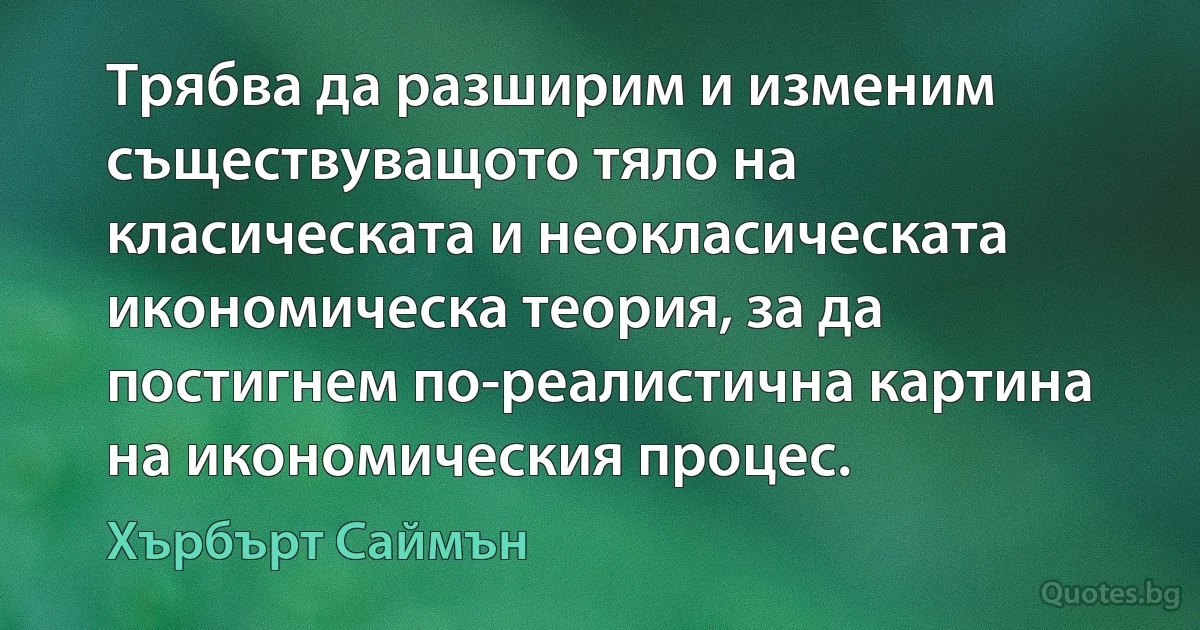 Трябва да разширим и изменим съществуващото тяло на класическата и неокласическата икономическа теория, за да постигнем по-реалистична картина на икономическия процес. (Хърбърт Саймън)