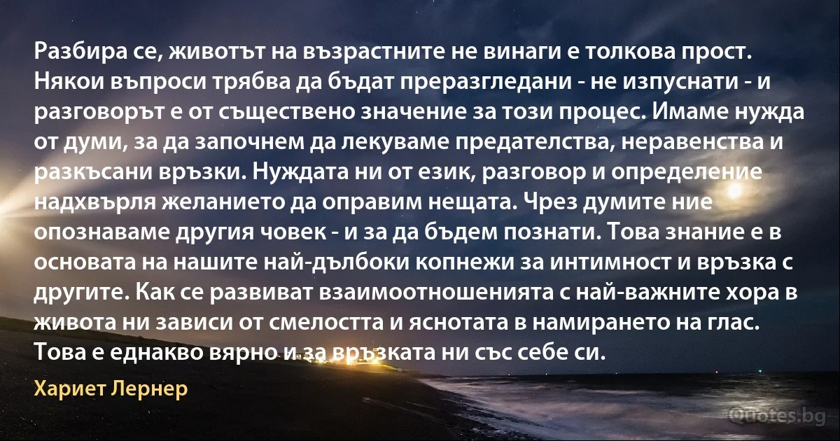 Разбира се, животът на възрастните не винаги е толкова прост. Някои въпроси трябва да бъдат преразгледани - не изпуснати - и разговорът е от съществено значение за този процес. Имаме нужда от думи, за да започнем да лекуваме предателства, неравенства и разкъсани връзки. Нуждата ни от език, разговор и определение надхвърля желанието да оправим нещата. Чрез думите ние опознаваме другия човек - и за да бъдем познати. Това знание е в основата на нашите най-дълбоки копнежи за интимност и връзка с другите. Как се развиват взаимоотношенията с най-важните хора в живота ни зависи от смелостта и яснотата в намирането на глас. Това е еднакво вярно и за връзката ни със себе си. (Хариет Лернер)