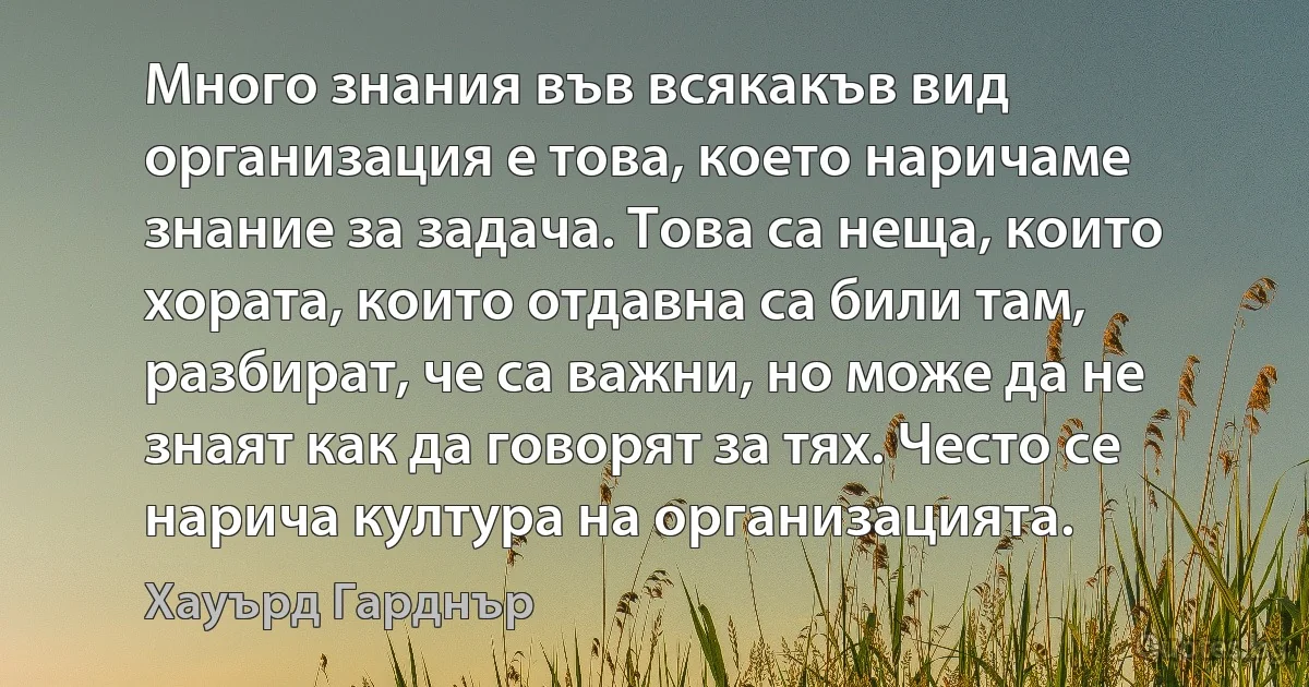 Много знания във всякакъв вид организация е това, което наричаме знание за задача. Това са неща, които хората, които отдавна са били там, разбират, че са важни, но може да не знаят как да говорят за тях. Често се нарича култура на организацията. (Хауърд Гарднър)