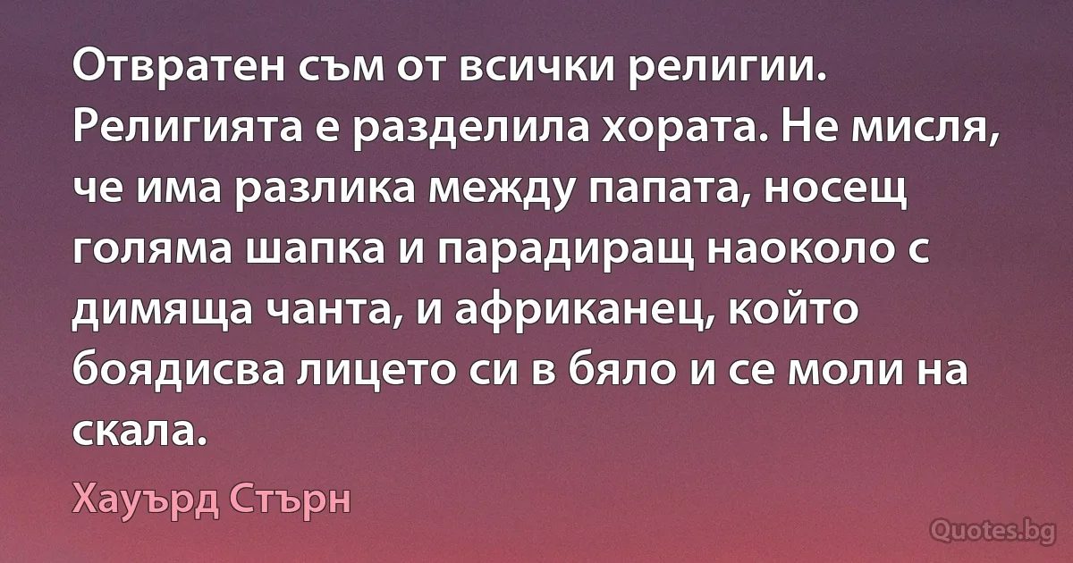 Отвратен съм от всички религии. Религията е разделила хората. Не мисля, че има разлика между папата, носещ голяма шапка и парадиращ наоколо с димяща чанта, и африканец, който боядисва лицето си в бяло и се моли на скала. (Хауърд Стърн)