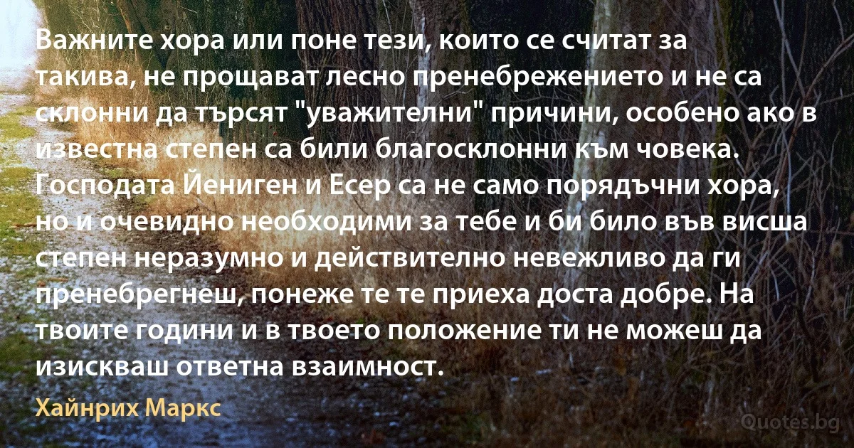 Важните хора или поне тези, които се считат за такива, не прощават лесно пренебрежението и не са склонни да търсят "уважителни" причини, особено ако в известна степен са били благосклонни към човека. Господата Йениген и Есер са не само порядъчни хора, но и очевидно необходими за тебе и би било във висша степен неразумно и действително невежливо да ги пренебрегнеш, понеже те те приеха доста добре. На твоите години и в твоето положение ти не можеш да изискваш ответна взаимност. (Хайнрих Маркс)