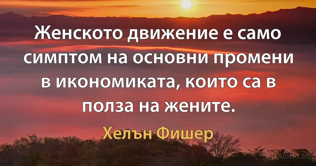 Женското движение е само симптом на основни промени в икономиката, които са в полза на жените. (Хелън Фишер)