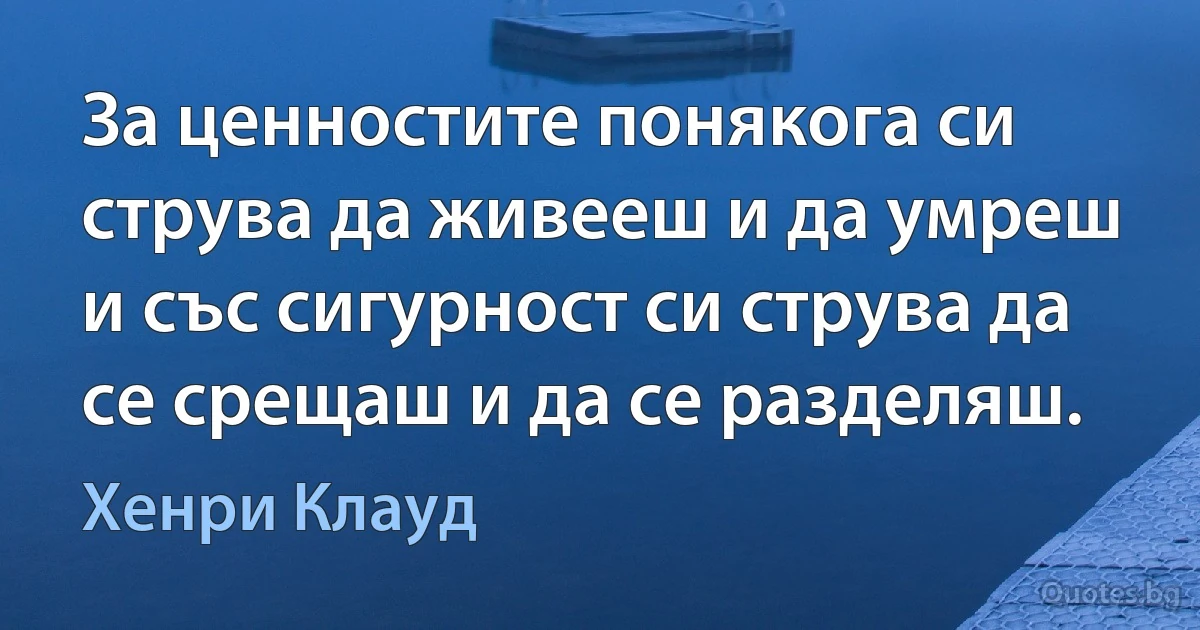 За ценностите понякога си струва да живееш и да умреш и със сигурност си струва да се срещаш и да се разделяш. (Хенри Клауд)