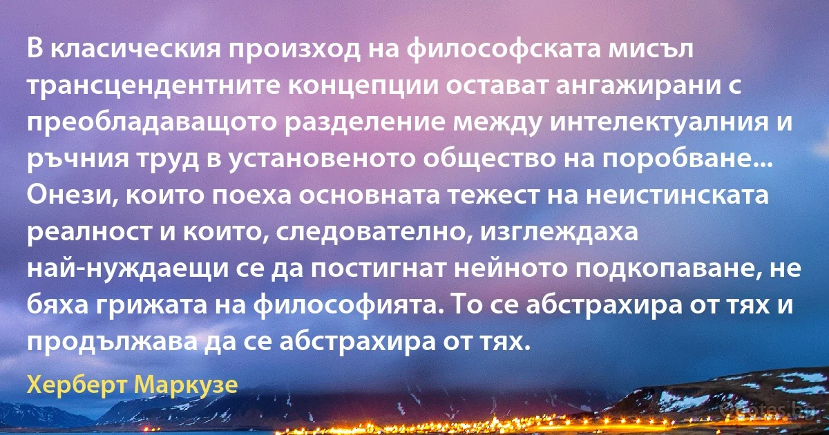 В класическия произход на философската мисъл трансцендентните концепции остават ангажирани с преобладаващото разделение между интелектуалния и ръчния труд в установеното общество на поробване... Онези, които поеха основната тежест на неистинската реалност и които, следователно, изглеждаха най-нуждаещи се да постигнат нейното подкопаване, не бяха грижата на философията. То се абстрахира от тях и продължава да се абстрахира от тях. (Херберт Маркузе)