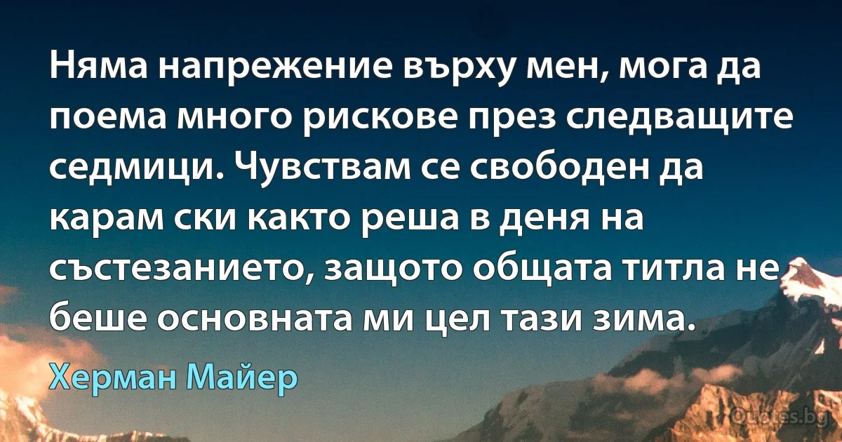 Няма напрежение върху мен, мога да поема много рискове през следващите седмици. Чувствам се свободен да карам ски както реша в деня на състезанието, защото общата титла не беше основната ми цел тази зима. (Херман Майер)