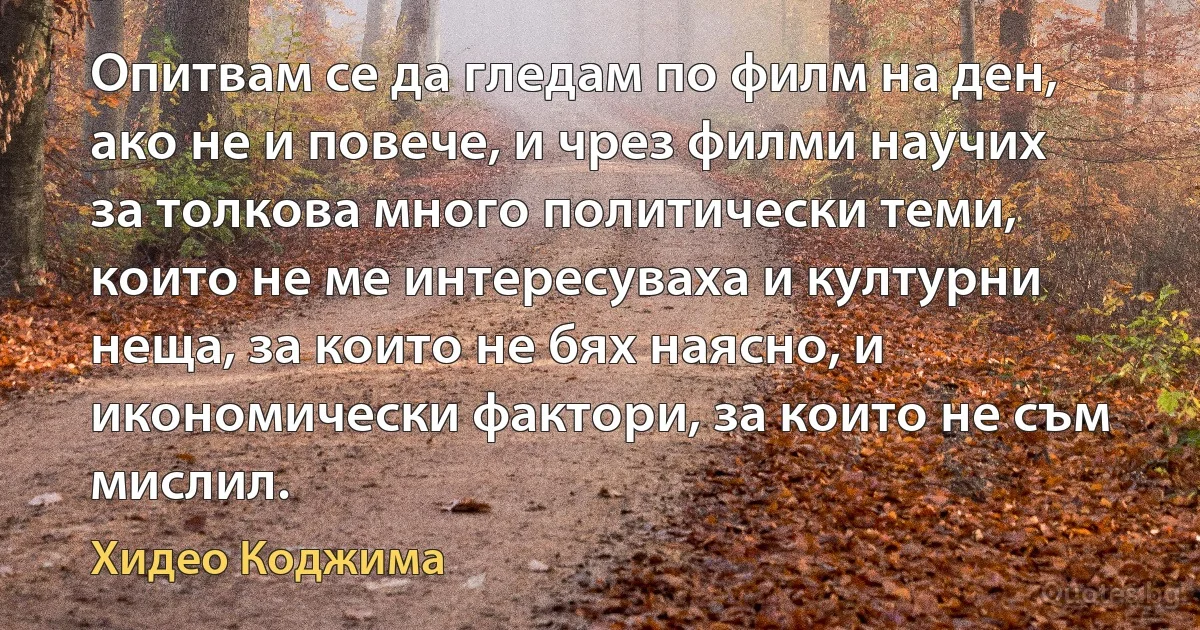 Опитвам се да гледам по филм на ден, ако не и повече, и чрез филми научих за толкова много политически теми, които не ме интересуваха и културни неща, за които не бях наясно, и икономически фактори, за които не съм мислил. (Хидео Коджима)