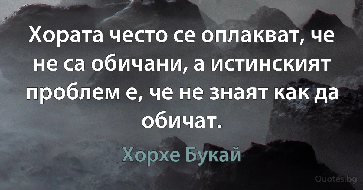 Хората често се оплакват, че не са обичани, а истинският проблем е, че не знаят как да обичат. (Хорхе Букай)