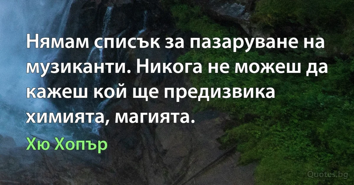 Нямам списък за пазаруване на музиканти. Никога не можеш да кажеш кой ще предизвика химията, магията. (Хю Хопър)