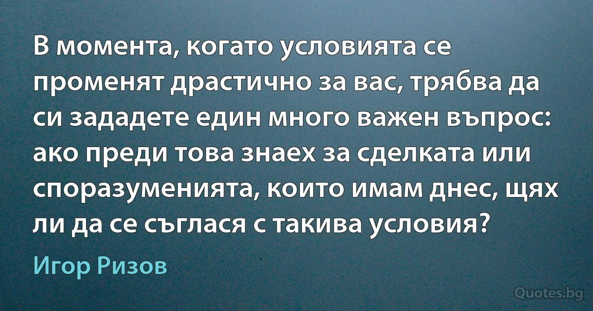 В момента, когато условията се променят драстично за вас, трябва да си зададете един много важен въпрос: ако преди това знаех за сделката или споразуменията, които имам днес, щях ли да се съглася с такива условия? (Игор Ризов)