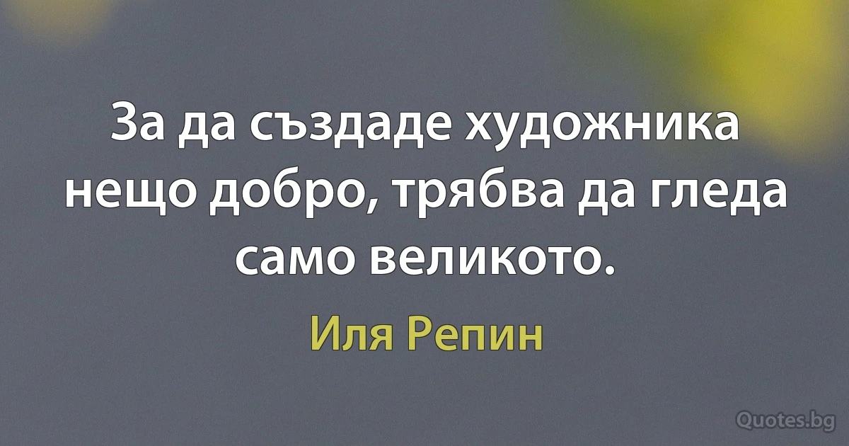 За да създаде художника нещо добро, трябва да гледа само великото. (Иля Репин)