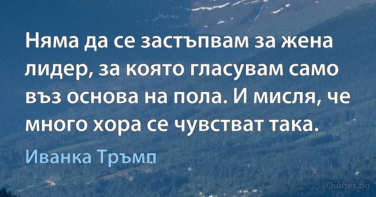 Няма да се застъпвам за жена лидер, за която гласувам само въз основа на пола. И мисля, че много хора се чувстват така. (Иванка Тръмп)