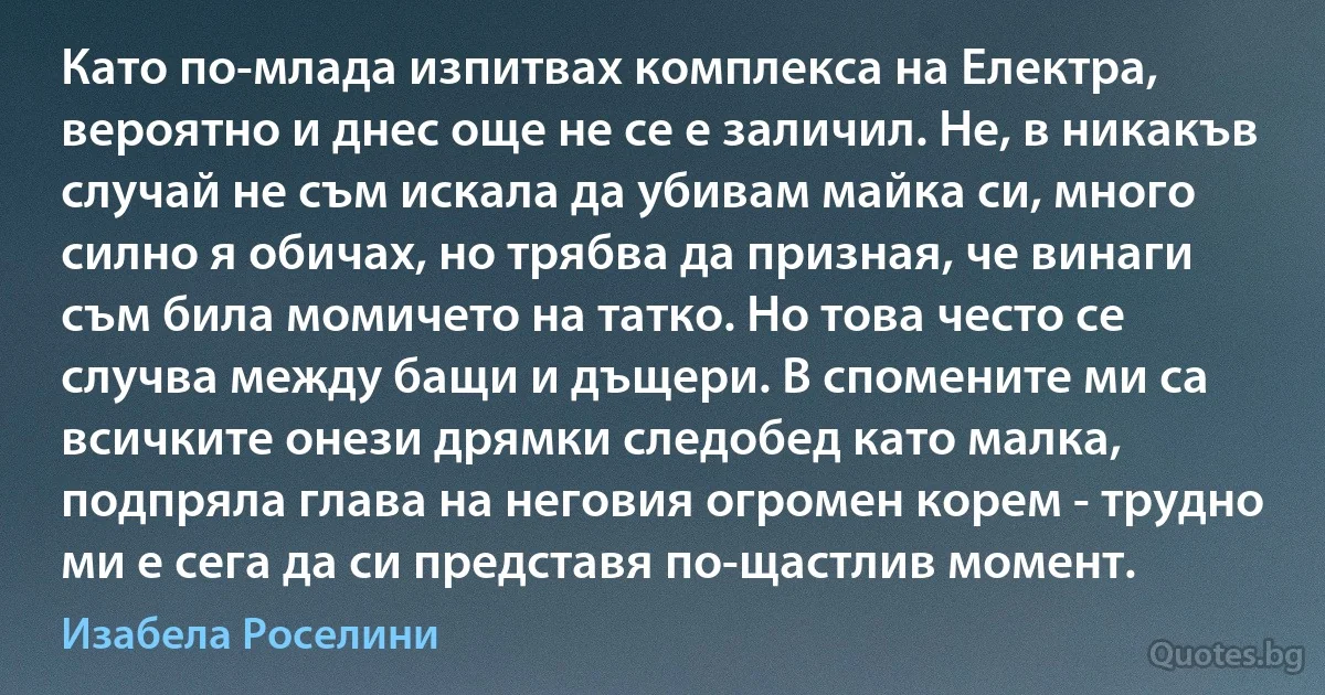 Като по-млада изпитвах комплекса на Електра, вероятно и днес още не се е заличил. Не, в никакъв случай не съм искала да убивам майка си, много силно я обичах, но трябва да призная, че винаги съм била момичето на татко. Но това често се случва между бащи и дъщери. В спомените ми са всичките онези дрямки следобед като малка, подпряла глава на неговия огромен корем - трудно ми е сега да си представя по-щастлив момент. (Изабела Роселини)