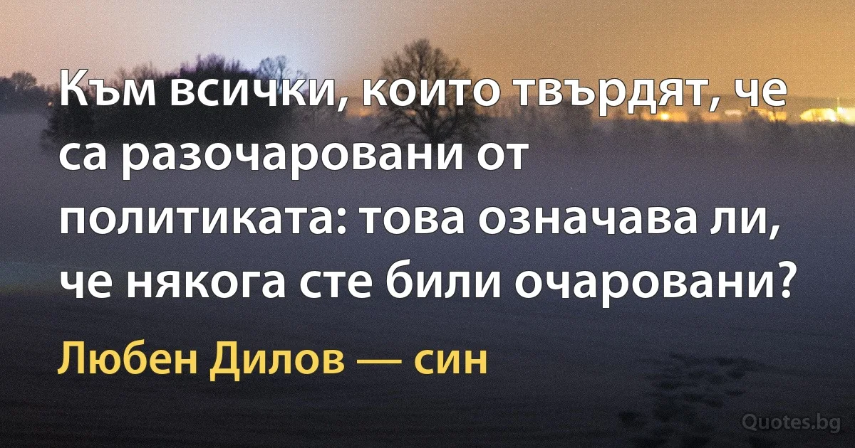 Към всички, които твърдят, че са разочаровани от политиката: това означава ли, че някога сте били очаровани? (Любен Дилов — син)
