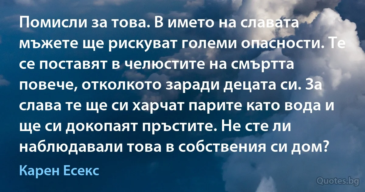 Помисли за това. В името на славата мъжете ще рискуват големи опасности. Те се поставят в челюстите на смъртта повече, отколкото заради децата си. За слава те ще си харчат парите като вода и ще си докопаят пръстите. Не сте ли наблюдавали това в собствения си дом? (Карен Есекс)