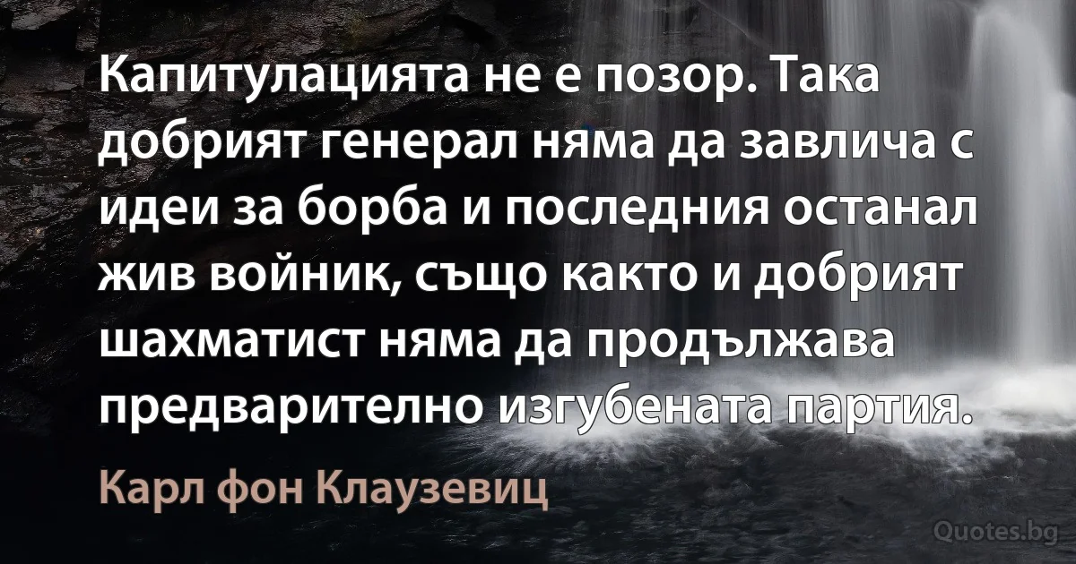 Капитулацията не е позор. Така добрият генерал няма да завлича с идеи за борба и последния останал жив войник, също както и добрият шахматист няма да продължава предварително изгубената партия. (Карл фон Клаузевиц)