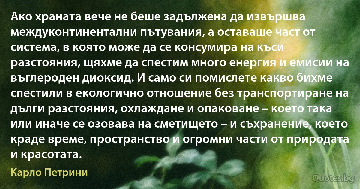 Ако храната вече не беше задължена да извършва междуконтинентални пътувания, а оставаше част от система, в която може да се консумира на къси разстояния, щяхме да спестим много енергия и емисии на въглероден диоксид. И само си помислете какво бихме спестили в екологично отношение без транспортиране на дълги разстояния, охлаждане и опаковане – което така или иначе се озовава на сметището – и съхранение, което краде време, пространство и огромни части от природата и красотата. (Карло Петрини)