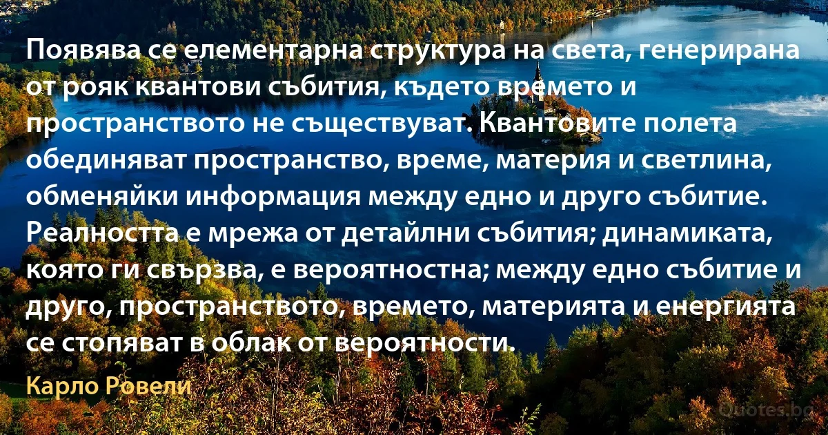 Появява се елементарна структура на света, генерирана от рояк квантови събития, където времето и пространството не съществуват. Квантовите полета обединяват пространство, време, материя и светлина, обменяйки информация между едно и друго събитие. Реалността е мрежа от детайлни събития; динамиката, която ги свързва, е вероятностна; между едно събитие и друго, пространството, времето, материята и енергията се стопяват в облак от вероятности. (Карло Ровели)