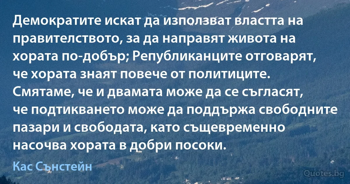 Демократите искат да използват властта на правителството, за да направят живота на хората по-добър; Републиканците отговарят, че хората знаят повече от политиците. Смятаме, че и двамата може да се съгласят, че подтикването може да поддържа свободните пазари и свободата, като същевременно насочва хората в добри посоки. (Кас Сънстейн)