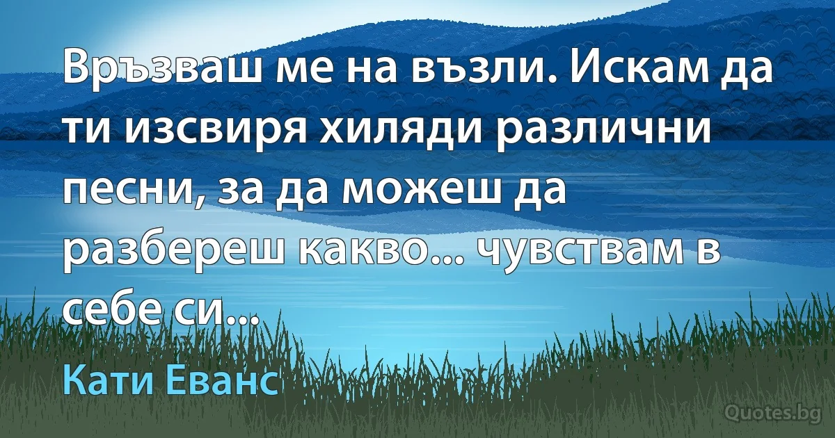 Връзваш ме на възли. Искам да ти изсвиря хиляди различни песни, за да можеш да разбереш какво... чувствам в себе си... (Кати Еванс)