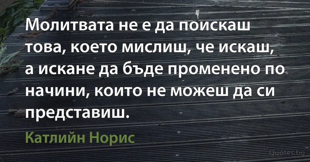 Молитвата не е да поискаш това, което мислиш, че искаш, а искане да бъде променено по начини, които не можеш да си представиш. (Катлийн Норис)