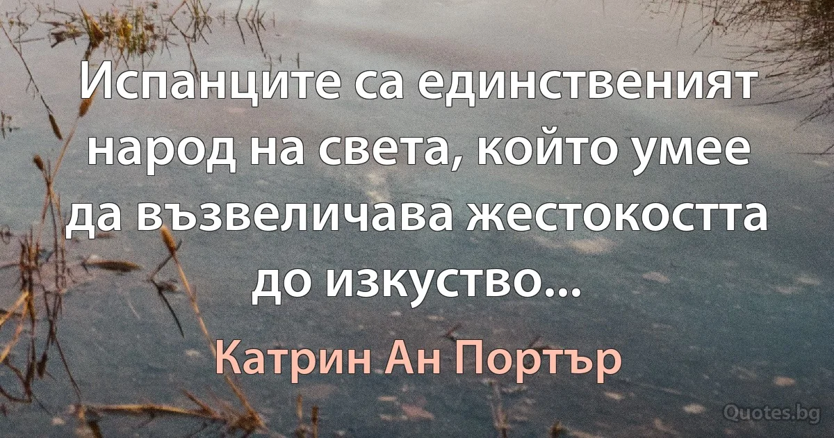 Испанците са единственият народ на света, който умее да възвеличава жестокостта до изкуство... (Катрин Ан Портър)