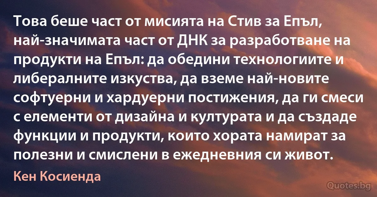 Това беше част от мисията на Стив за Епъл, най-значимата част от ДНК за разработване на продукти на Епъл: да обедини технологиите и либералните изкуства, да вземе най-новите софтуерни и хардуерни постижения, да ги смеси с елементи от дизайна и културата и да създаде функции и продукти, които хората намират за полезни и смислени в ежедневния си живот. (Кен Косиенда)