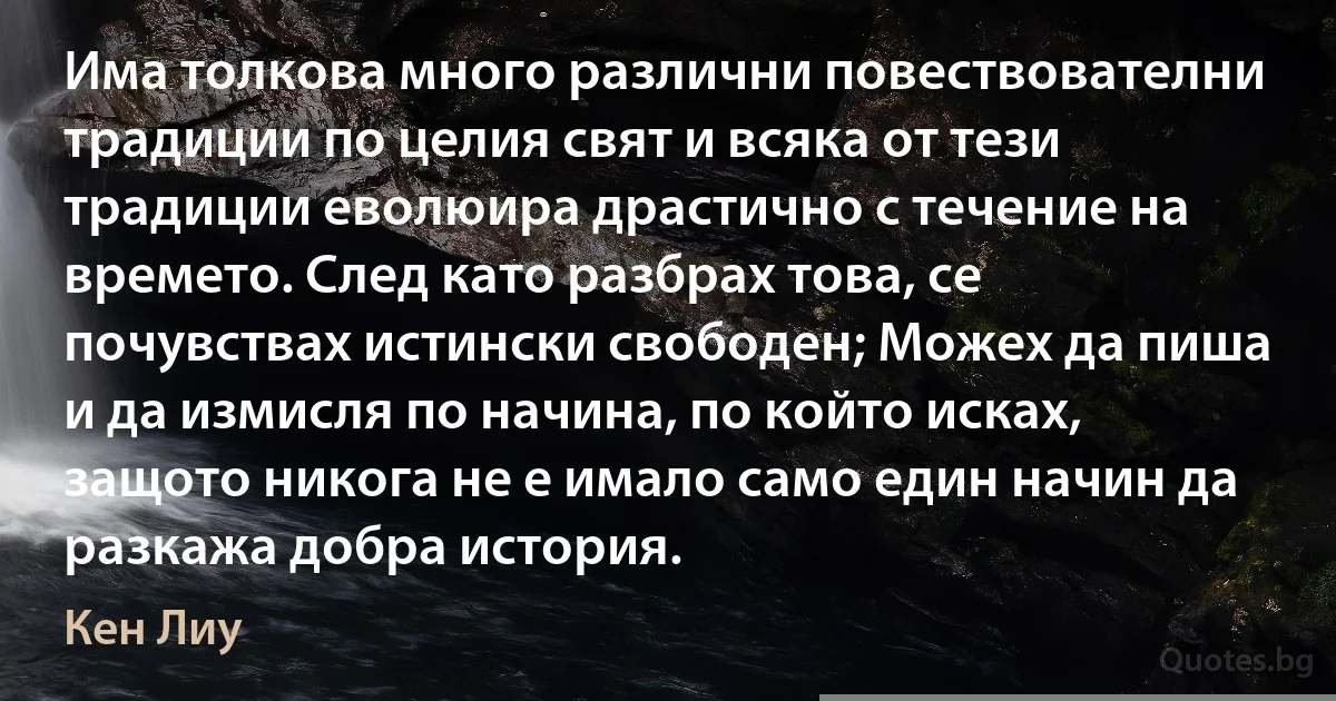 Има толкова много различни повествователни традиции по целия свят и всяка от тези традиции еволюира драстично с течение на времето. След като разбрах това, се почувствах истински свободен; Можех да пиша и да измисля по начина, по който исках, защото никога не е имало само един начин да разкажа добра история. (Кен Лиу)