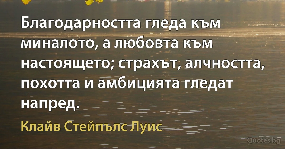 Благодарността гледа към миналото, а любовта към настоящето; страхът, алчността, похотта и амбицията гледат напред. (Клайв Стейпълс Луис)