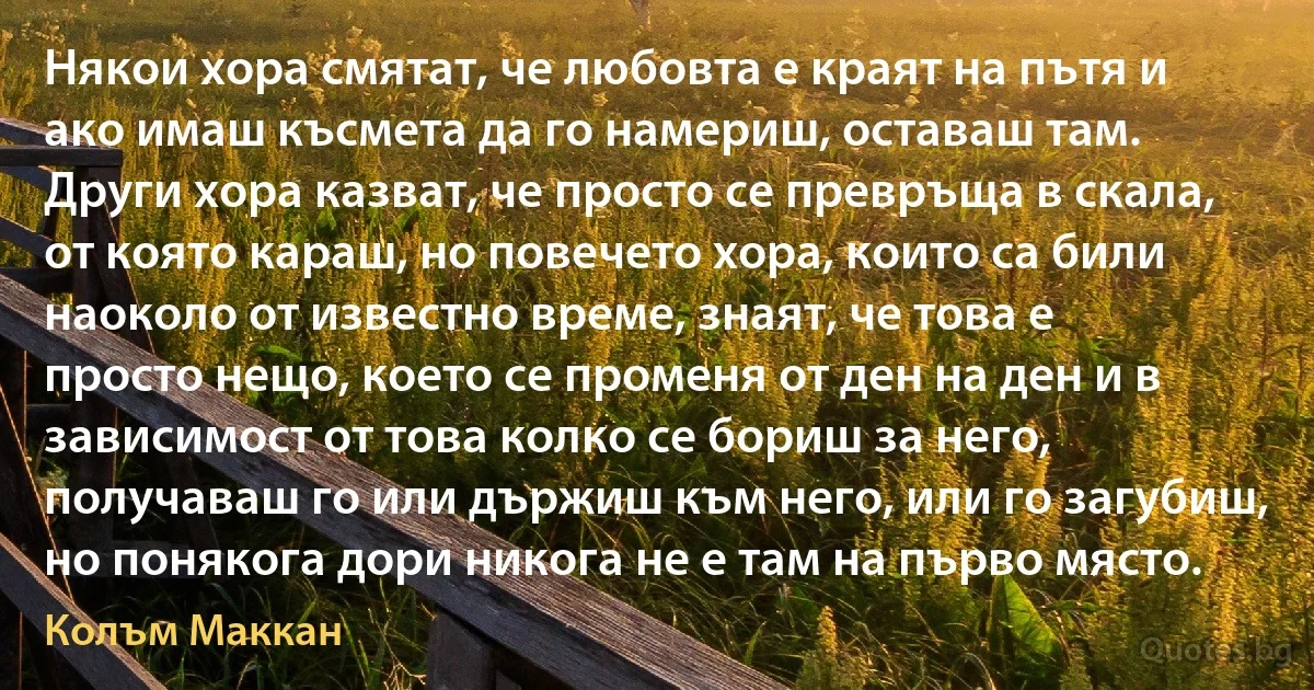 Някои хора смятат, че любовта е краят на пътя и ако имаш късмета да го намериш, оставаш там. Други хора казват, че просто се превръща в скала, от която караш, но повечето хора, които са били наоколо от известно време, знаят, че това е просто нещо, което се променя от ден на ден и в зависимост от това колко се бориш за него, получаваш го или държиш към него, или го загубиш, но понякога дори никога не е там на първо място. (Колъм Маккан)