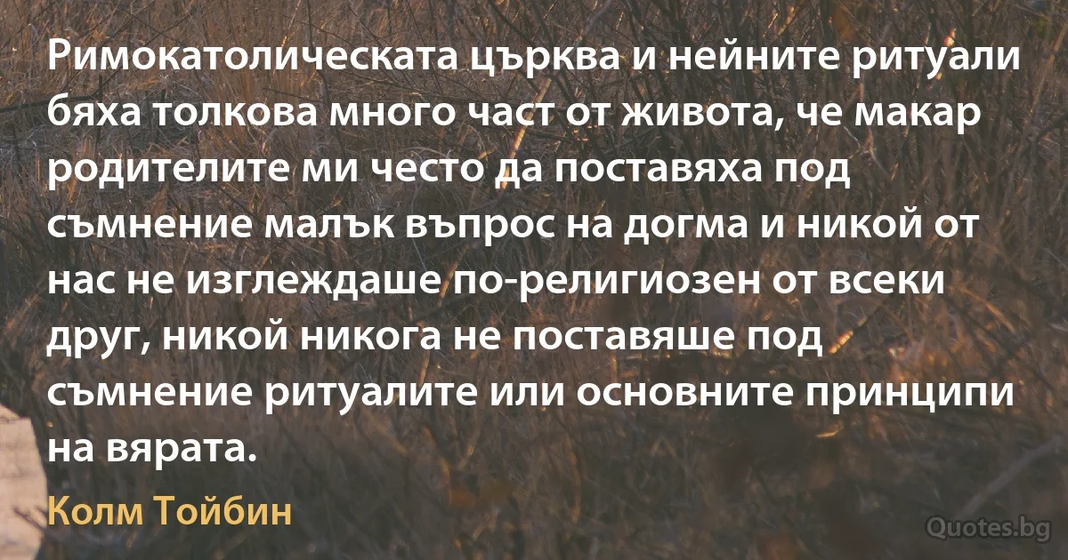 Римокатолическата църква и нейните ритуали бяха толкова много част от живота, че макар родителите ми често да поставяха под съмнение малък въпрос на догма и никой от нас не изглеждаше по-религиозен от всеки друг, никой никога не поставяше под съмнение ритуалите или основните принципи на вярата. (Колм Тойбин)