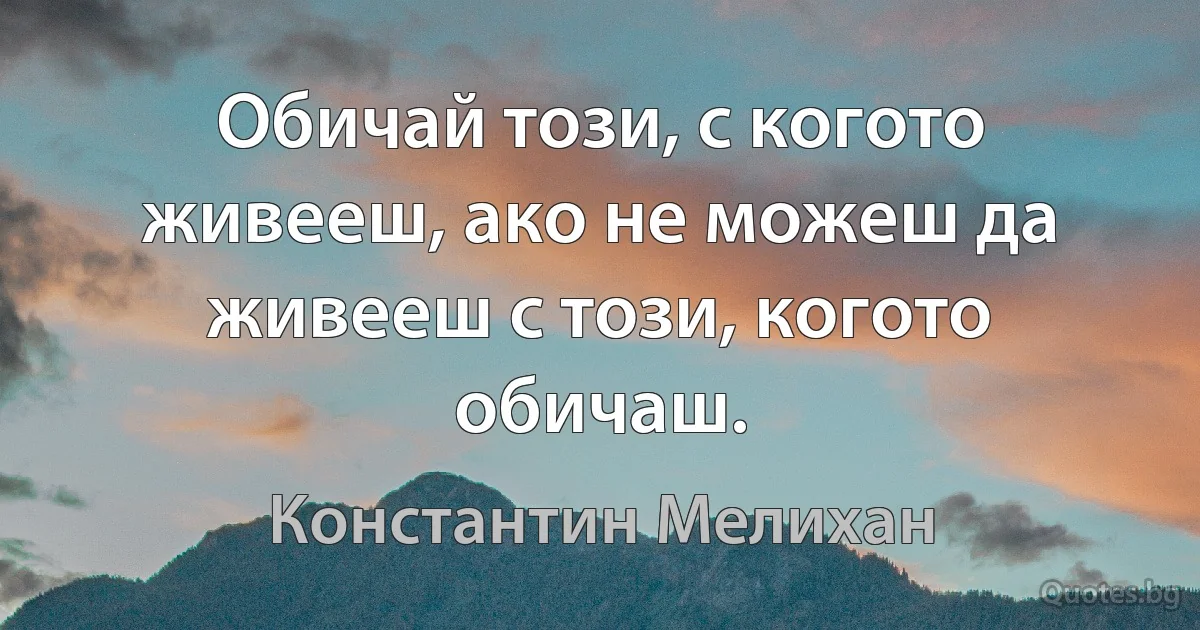 Обичай този, с когото живееш, ако не можеш да живееш с този, когото обичаш. (Константин Мелихан)