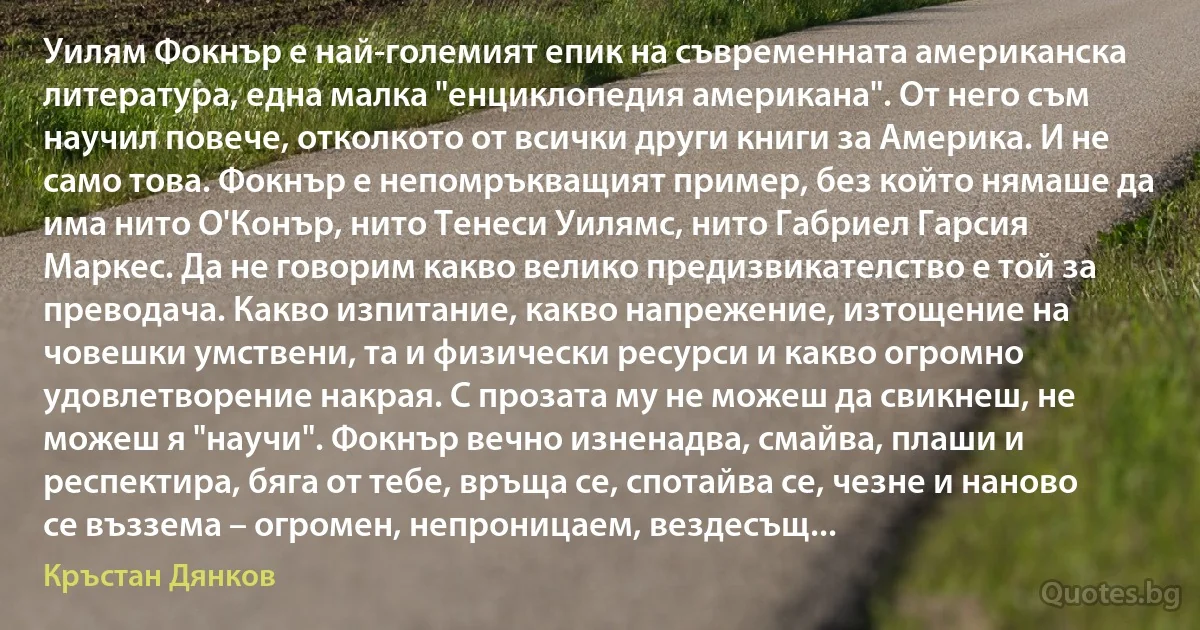 Уилям Фокнър е най-големият епик на съвременната американска литература, една малка "енциклопедия американа". От него съм научил повече, отколкото от всички други книги за Америка. И не само това. Фокнър е непомръкващият пример, без който нямаше да има нито О'Конър, нито Тенеси Уилямс, нито Габриел Гарсия Маркес. Да не говорим какво велико предизвикателство е той за преводача. Какво изпитание, какво напрежение, изтощение на човешки умствени, та и физически ресурси и какво огромно удовлетворение накрая. С прозата му не можеш да свикнеш, не можеш я "научи". Фокнър вечно изненадва, смайва, плаши и респектира, бяга от тебе, връща се, спотайва се, чезне и наново се въззема – огромен, непроницаем, вездесъщ... (Кръстан Дянков)