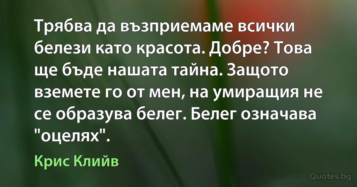 Трябва да възприемаме всички белези като красота. Добре? Това ще бъде нашата тайна. Защото вземете го от мен, на умиращия не се образува белег. Белег означава "оцелях". (Крис Клийв)