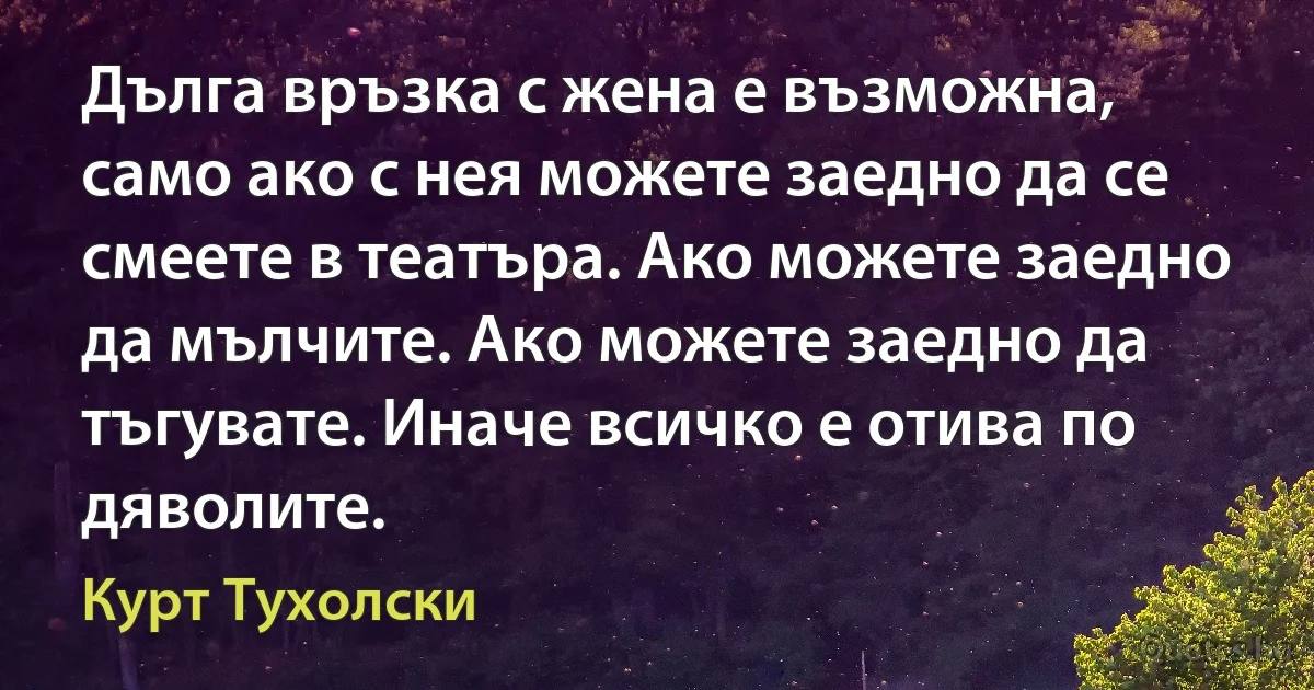 Дълга връзка с жена е възможна, само ако с нея можете заедно да се смеете в театъра. Ако можете заедно да мълчите. Ако можете заедно да тъгувате. Иначе всичко е отива по дяволите. (Курт Тухолски)