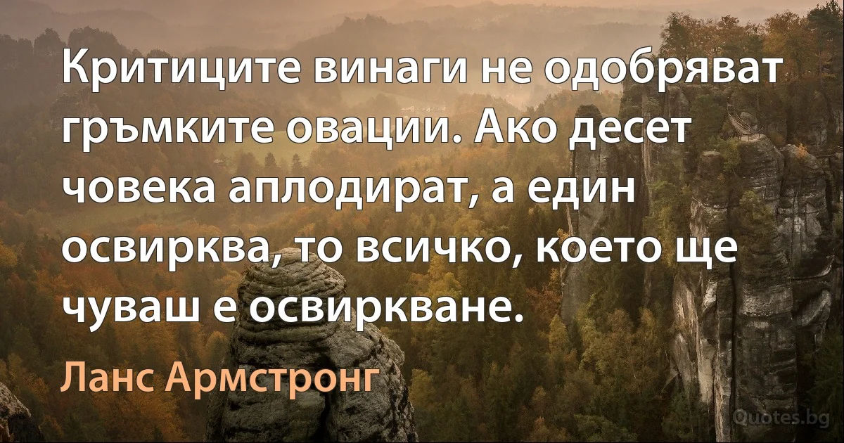 Критиците винаги не одобряват гръмките овации. Ако десет човека аплодират, а един освирква, то всичко, което ще чуваш е освиркване. (Ланс Армстронг)