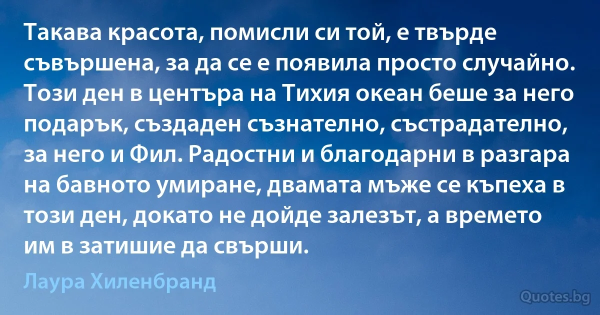 Такава красота, помисли си той, е твърде съвършена, за да се е появила просто случайно. Този ден в центъра на Тихия океан беше за него подарък, създаден съзнателно, състрадателно, за него и Фил. Радостни и благодарни в разгара на бавното умиране, двамата мъже се къпеха в този ден, докато не дойде залезът, а времето им в затишие да свърши. (Лаура Хиленбранд)