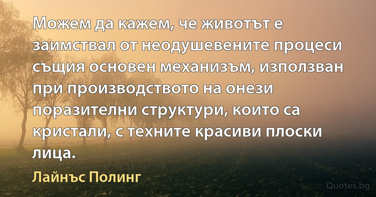 Можем да кажем, че животът е заимствал от неодушевените процеси същия основен механизъм, използван при производството на онези поразителни структури, които са кристали, с техните красиви плоски лица. (Лайнъс Полинг)