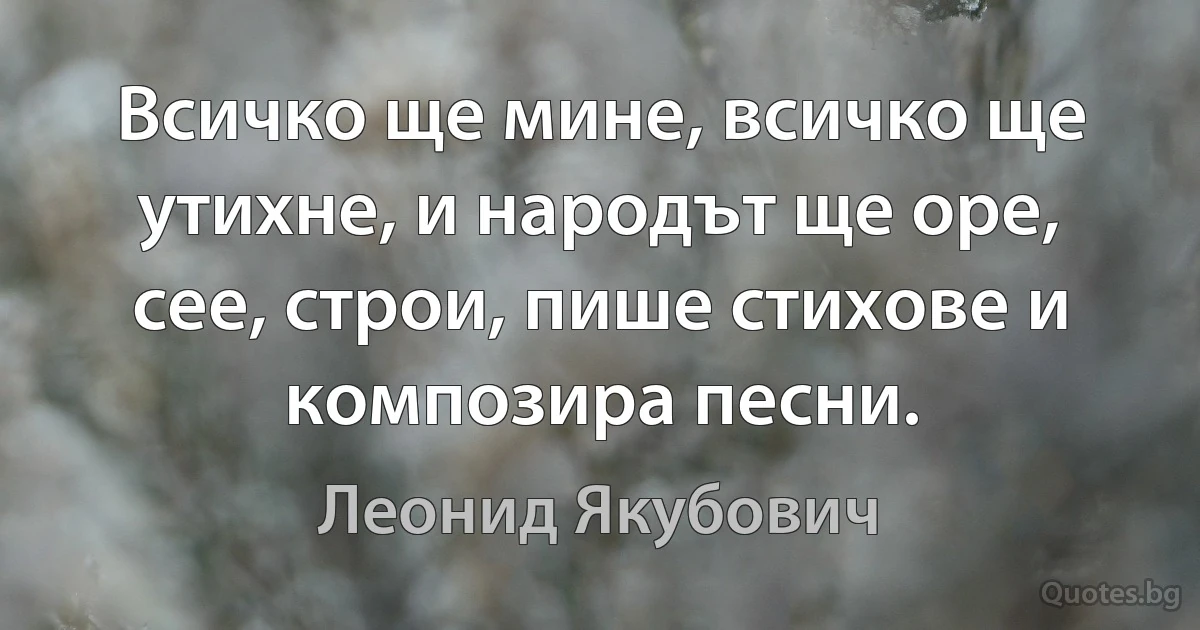 Всичко ще мине, всичко ще утихне, и народът ще оре, сее, строи, пише стихове и композира песни. (Леонид Якубович)