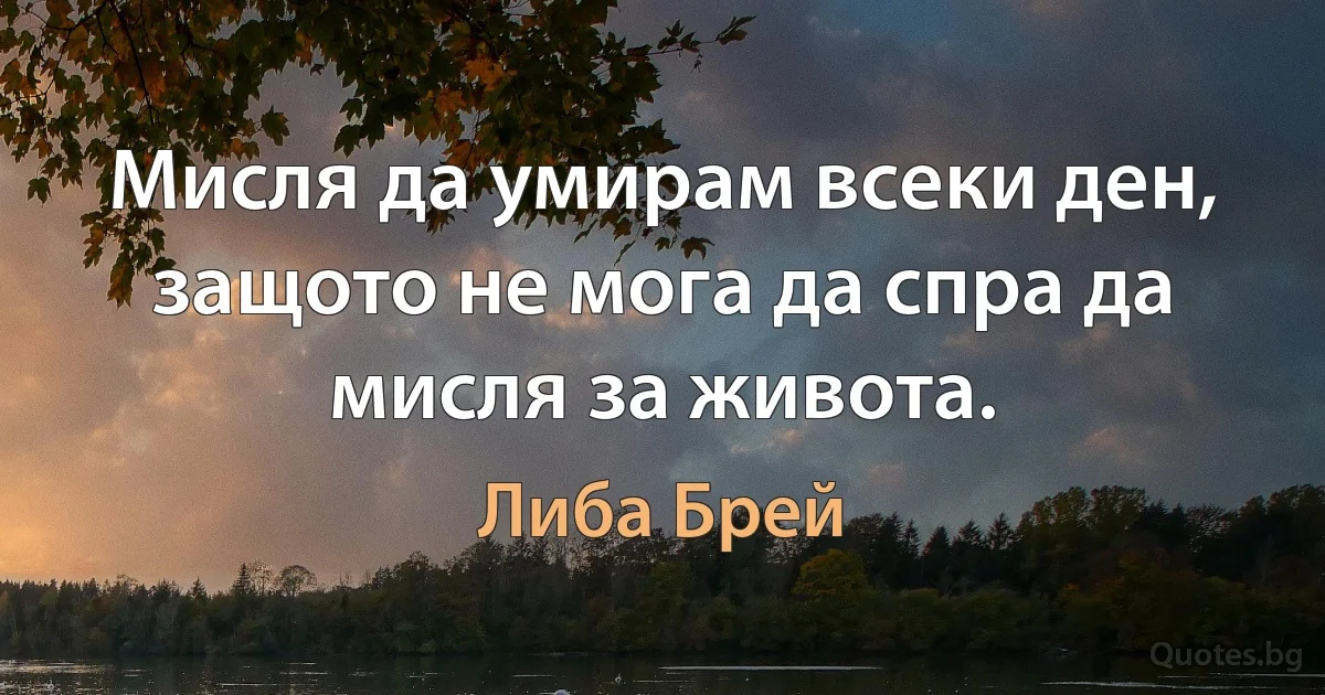 Мисля да умирам всеки ден, защото не мога да спра да мисля за живота. (Либа Брей)