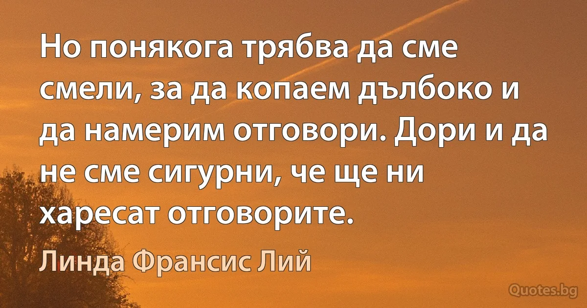 Но понякога трябва да сме смели, за да копаем дълбоко и да намерим отговори. Дори и да не сме сигурни, че ще ни харесат отговорите. (Линда Франсис Лий)