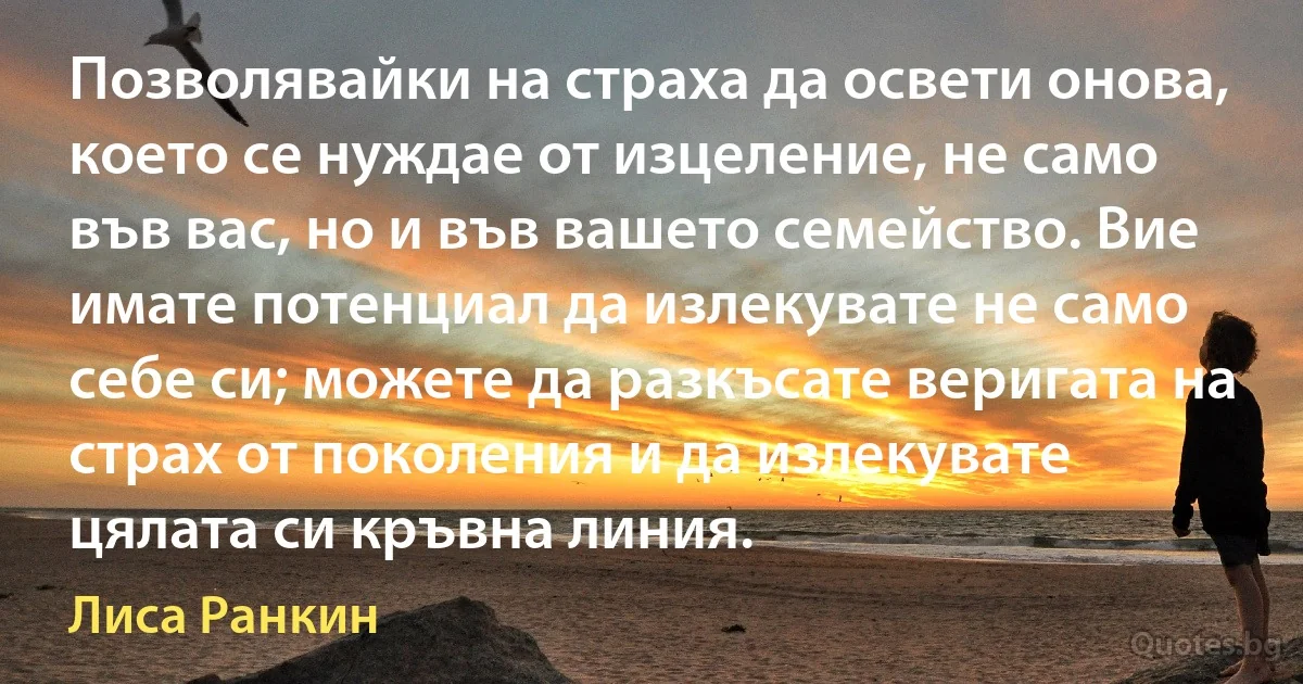 Позволявайки на страха да освети онова, което се нуждае от изцеление, не само във вас, но и във вашето семейство. Вие имате потенциал да излекувате не само себе си; можете да разкъсате веригата на страх от поколения и да излекувате цялата си кръвна линия. (Лиса Ранкин)