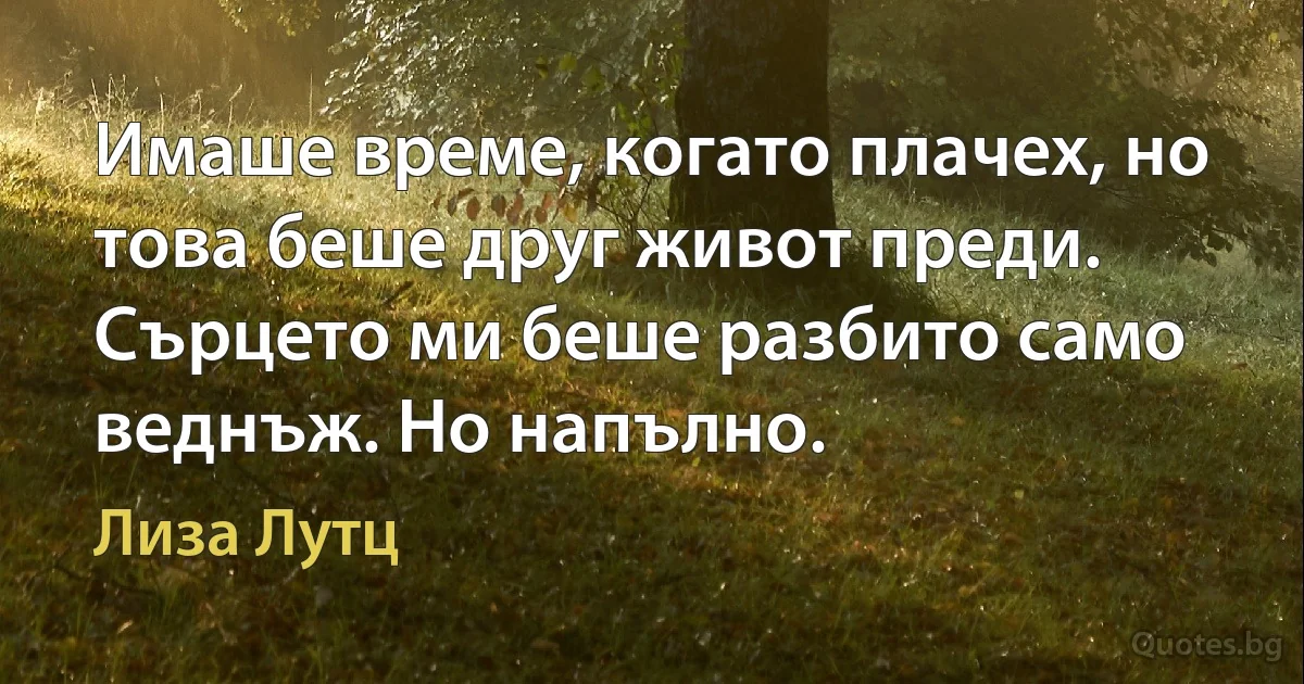 Имаше време, когато плачех, но това беше друг живот преди. Сърцето ми беше разбито само веднъж. Но напълно. (Лиза Лутц)