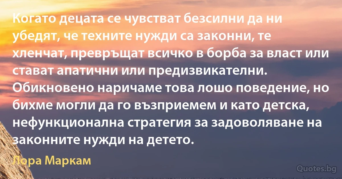 Когато децата се чувстват безсилни да ни убедят, че техните нужди са законни, те хленчат, превръщат всичко в борба за власт или стават апатични или предизвикателни. Обикновено наричаме това лошо поведение, но бихме могли да го възприемем и като детска, нефункционална стратегия за задоволяване на законните нужди на детето. (Лора Маркам)