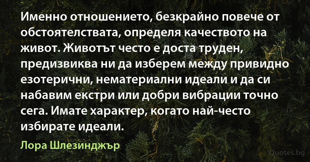 Именно отношението, безкрайно повече от обстоятелствата, определя качеството на живот. Животът често е доста труден, предизвиква ни да изберем между привидно езотерични, нематериални идеали и да си набавим екстри или добри вибрации точно сега. Имате характер, когато най-често избирате идеали. (Лора Шлезинджър)