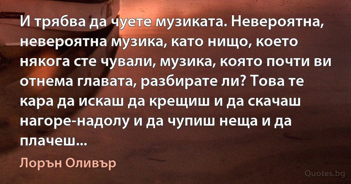 И трябва да чуете музиката. Невероятна, невероятна музика, като нищо, което някога сте чували, музика, която почти ви отнема главата, разбирате ли? Това те кара да искаш да крещиш и да скачаш нагоре-надолу и да чупиш неща и да плачеш... (Лорън Оливър)