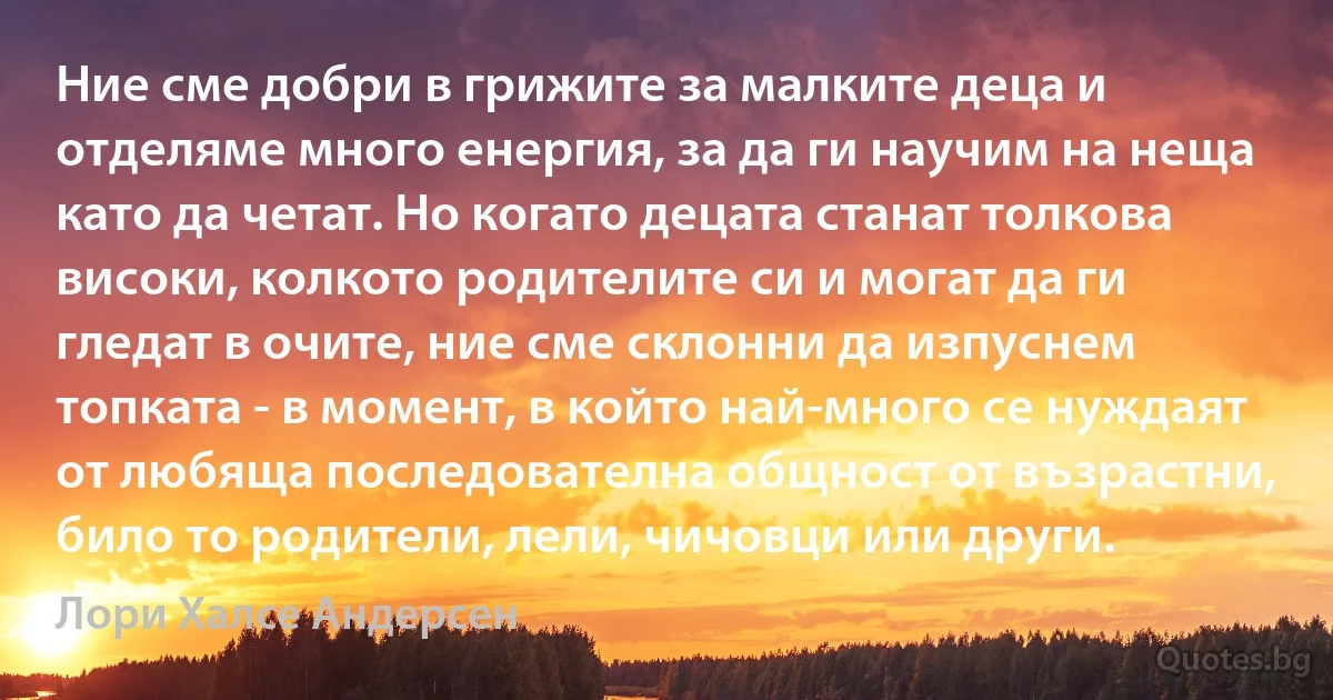 Ние сме добри в грижите за малките деца и отделяме много енергия, за да ги научим на неща като да четат. Но когато децата станат толкова високи, колкото родителите си и могат да ги гледат в очите, ние сме склонни да изпуснем топката - в момент, в който най-много се нуждаят от любяща последователна общност от възрастни, било то родители, лели, чичовци или други. (Лори Халсе Андерсен)