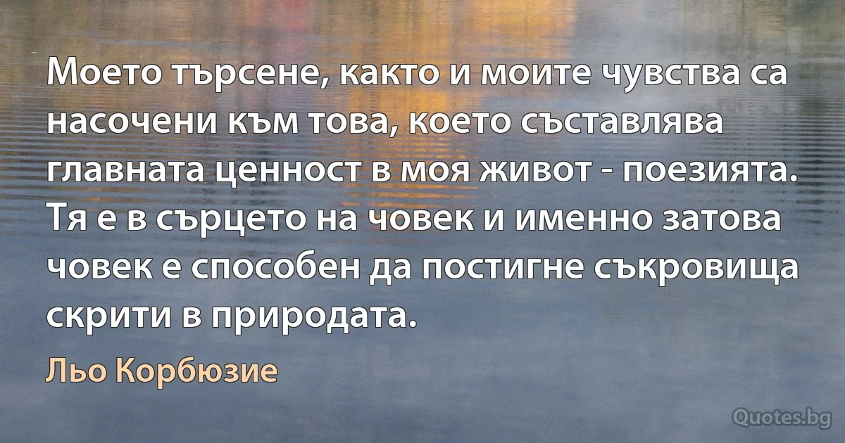 Моето търсене, както и моите чувства са насочени към това, което съставлява главната ценност в моя живот - поезията. Тя е в сърцето на човек и именно затова човек е способен да постигне съкровища скрити в природата. (Льо Корбюзие)