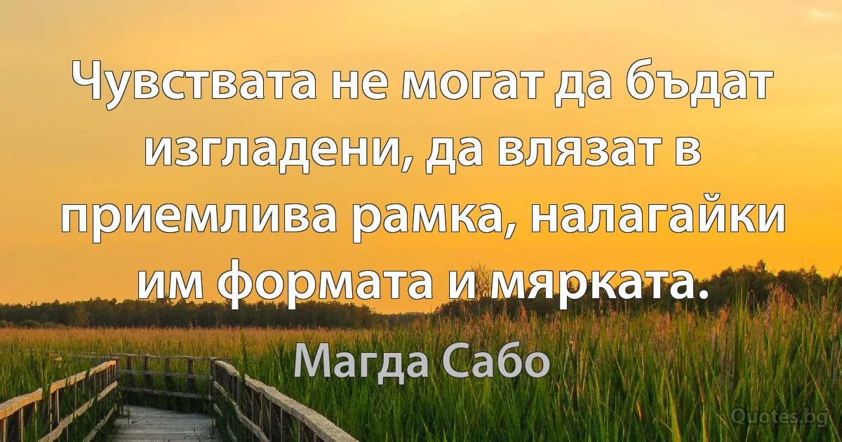 Чувствата не могат да бъдат изгладени, да влязат в приемлива рамка, налагайки им формата и мярката. (Магда Сабо)